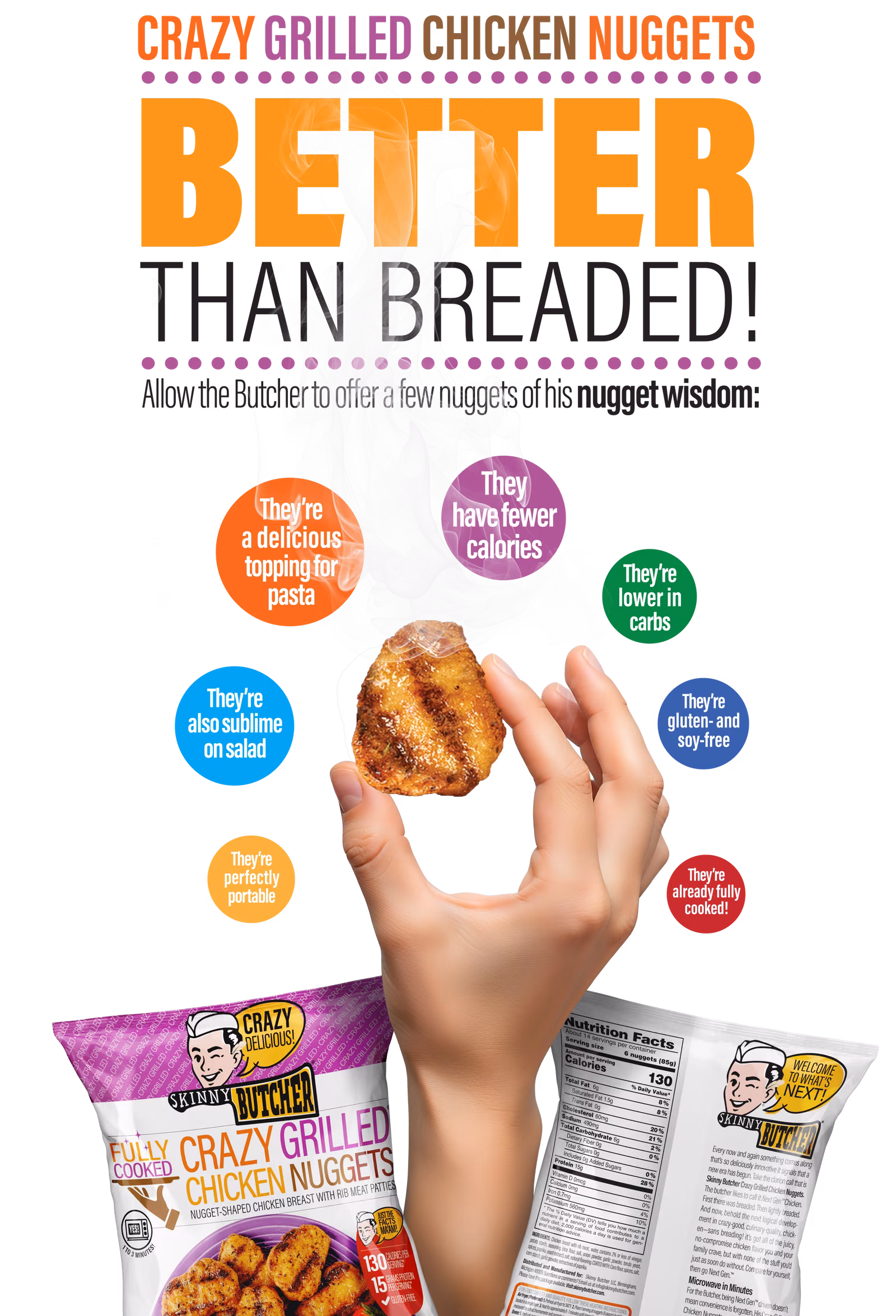 Skinny Butcher Crazy Grilled Chicken Nuggets: better than breaded. A few nuggets of the Butcher's nugget wisdom: they have fewer calories, they're lower in carbs, they're gluten- and soy-free, they're perfectly portable, they're already fully cooked, they're a delicious topping for pasta, and they're also sublime on salad. Now at Costco in a 42 oz bag.